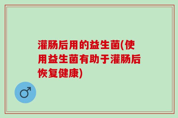 灌肠后用的益生菌(使用益生菌有助于灌肠后恢复健康)
