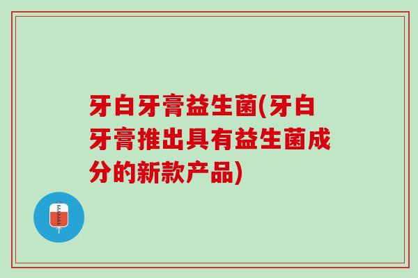 牙白牙膏益生菌(牙白牙膏推出具有益生菌成分的新款产品)
