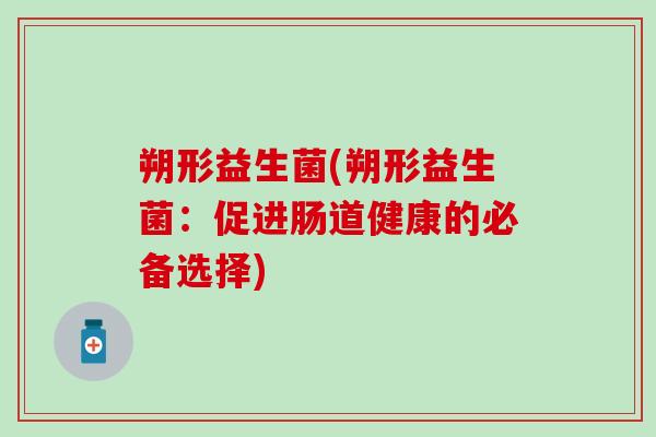 朔形益生菌(朔形益生菌:促进肠道健康的必备选择) 朔形益生菌(朔形益生菌:促进肠道健康的必备选择)