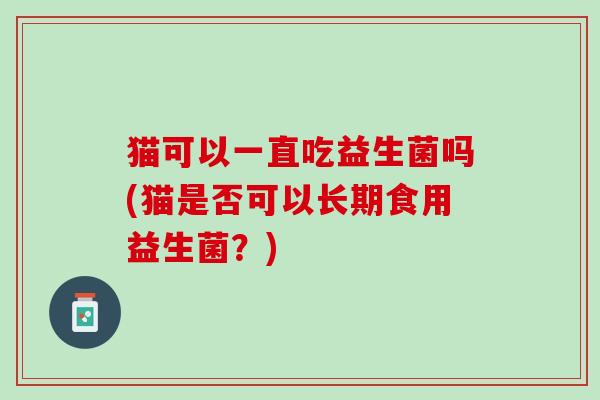 猫可以一直吃益生菌吗(猫是否可以长期食用益生菌？)