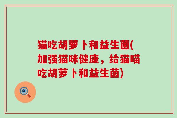 猫吃胡萝卜和益生菌(加强猫咪健康，给猫喵吃胡萝卜和益生菌)