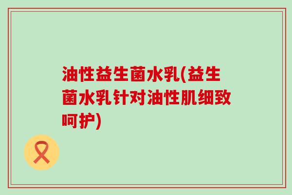 油性益生菌水乳(益生菌水乳针对油性肌细致呵护)