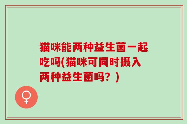 猫咪能两种益生菌一起吃吗(猫咪可同时摄入两种益生菌吗？)