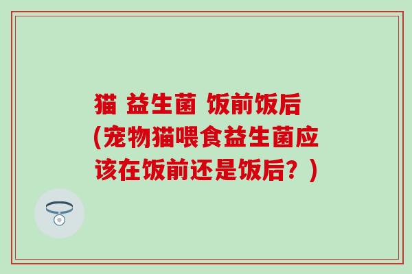 猫 益生菌 饭前饭后(宠物猫喂食益生菌应该在饭前还是饭后？)
