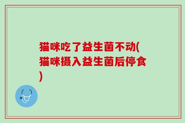猫咪吃了益生菌不动(猫咪摄入益生菌后停食)