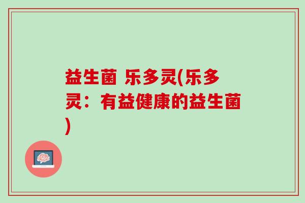 益生菌 乐多灵(乐多灵:有益健康的益生菌) 益生菌 乐多灵(乐多灵:有益健康的益生菌)