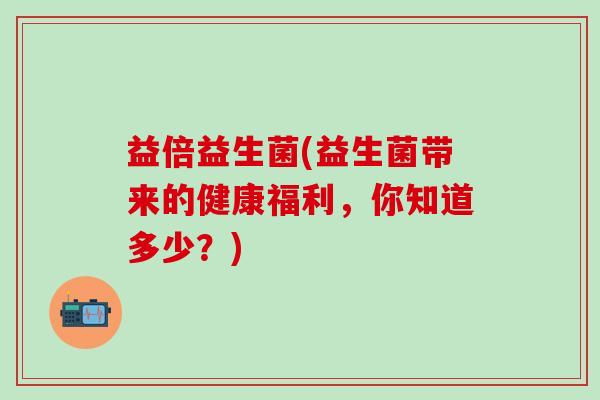 益倍益生菌(益生菌带来的健康福利，你知道多少？)