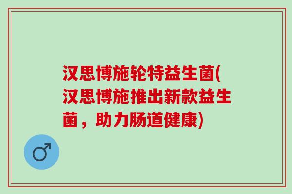 汉思博施轮特益生菌(汉思博施推出新款益生菌，助力肠道健康)