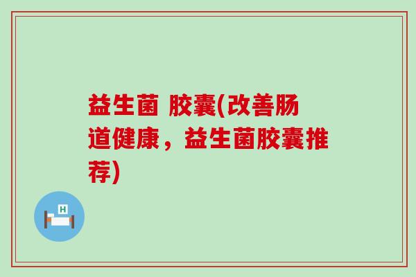 益生菌 胶囊(改善肠道健康,益生菌胶囊推荐) 益生菌 胶囊(改善肠道健康,益生菌胶囊推荐)