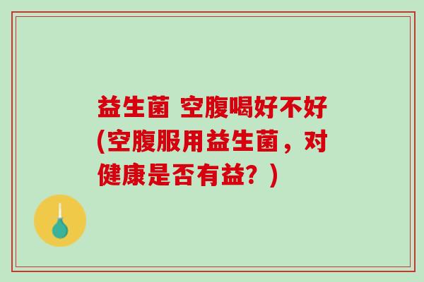 益生菌 空腹喝好不好(空腹服用益生菌，对健康是否有益？)