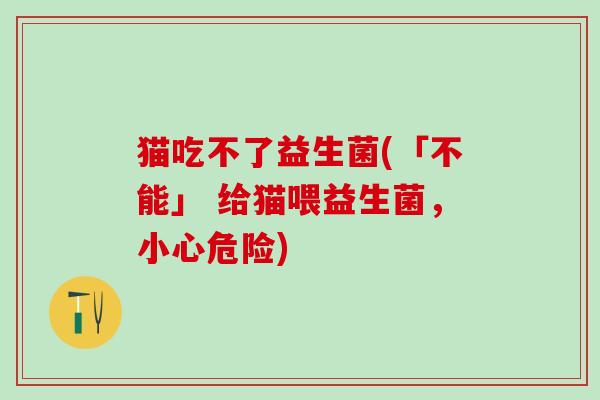 猫吃不了益生菌(「不能」 给猫喂益生菌，小心危险)