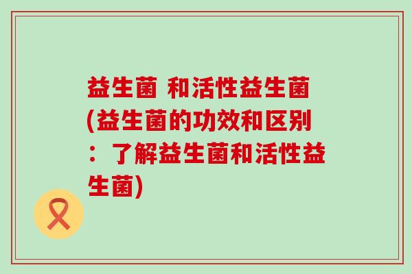 益生菌 和活性益生菌(益生菌的功效和区别：了解益生菌和活性益生菌)