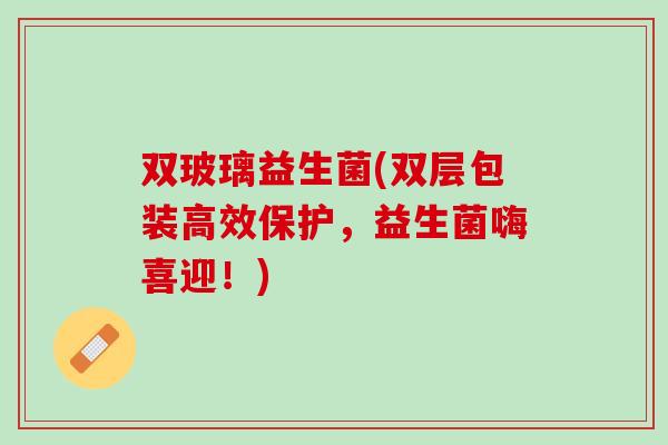 双玻璃益生菌(双层包装高效保护，益生菌嗨喜迎！)