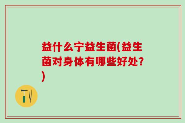 益什么宁益生菌(益生菌对身体有哪些好处?) 益什么宁益生菌(益生菌对身体有哪些好处?)