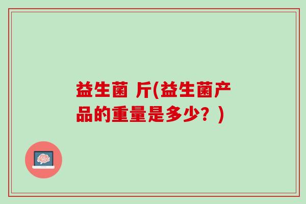 益生菌 斤(益生菌产品的重量是多少？)