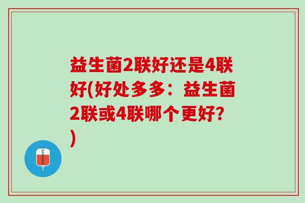 益生菌2联好还是4联好(好处多多：益生菌2联或4联哪个更好？)