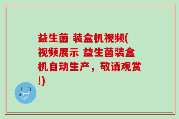益生菌 装盒机视频(视频展示 益生菌装盒机自动生产，敬请观赏!)