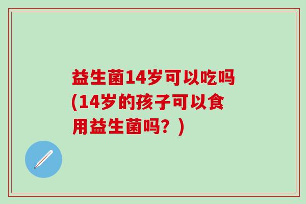 益生菌14岁可以吃吗(14岁的孩子可以食用益生菌吗?) 益生菌14岁可以吃吗(14岁的孩子可以食用益生菌吗?)