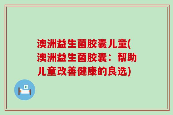澳洲益生菌胶囊儿童(澳洲益生菌胶囊：帮助儿童改善健康的良选)