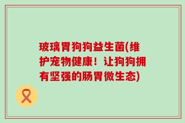 玻璃胃狗狗益生菌(维护宠物健康!让狗狗拥有坚强的肠胃微生态) 玻璃胃狗狗益生菌(维护宠物健康!让狗狗拥有坚强的肠胃微生态)