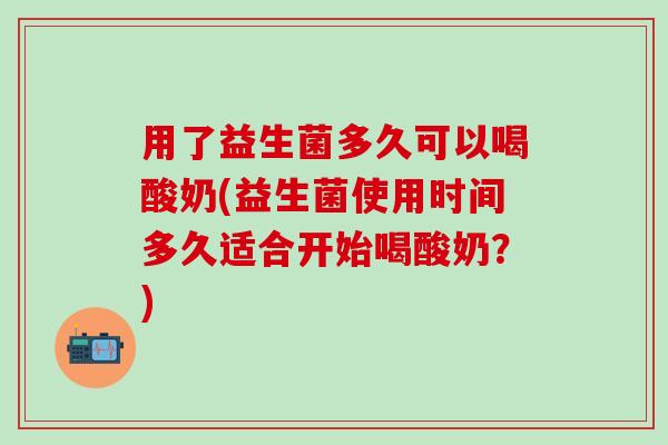 用了益生菌多久可以喝酸奶(益生菌使用时间多久适合开始喝酸奶？)
