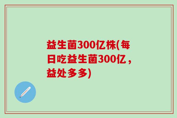 益生菌300亿株(每日吃益生菌300亿，益处多多)
