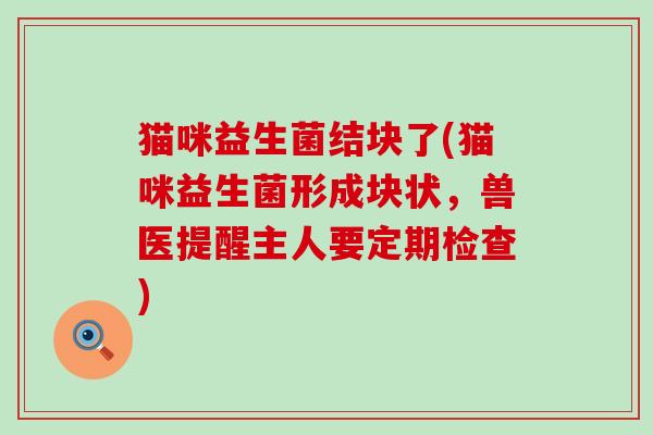 猫咪益生菌结块了(猫咪益生菌形成块状，兽医提醒主人要定期检查)