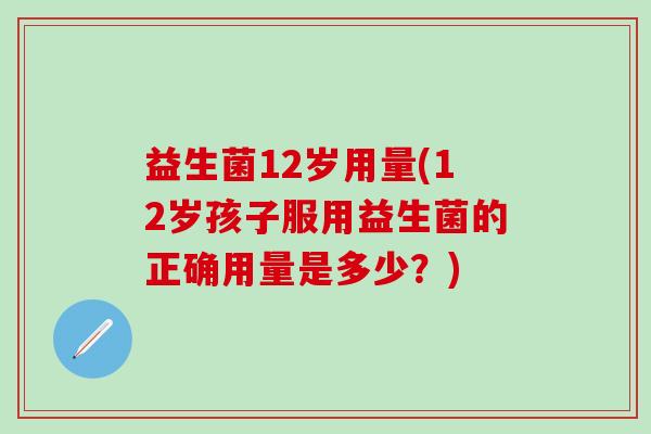 益生菌12岁用量(12岁孩子服用益生菌的正确用量是多少？)