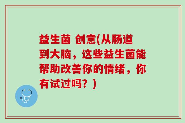 益生菌 创意(从肠道到大脑，这些益生菌能帮助改善你的情绪，你有试过吗？)