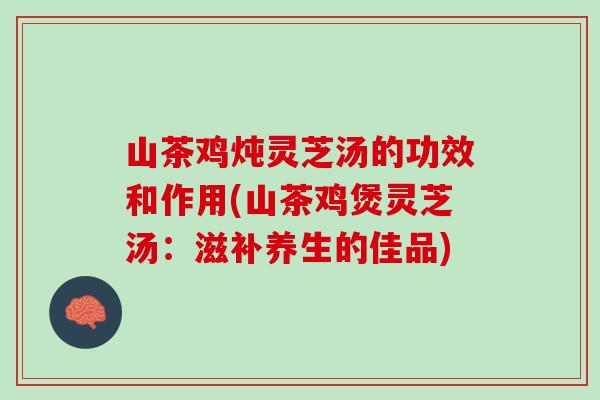 山茶鸡炖灵芝汤的功效和作用(山茶鸡煲灵芝汤：滋补养生的佳品)