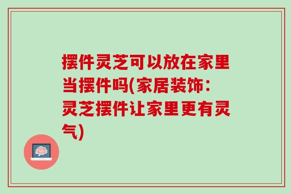摆件灵芝可以放在家里当摆件吗(家居装饰：灵芝摆件让家里更有灵气)
