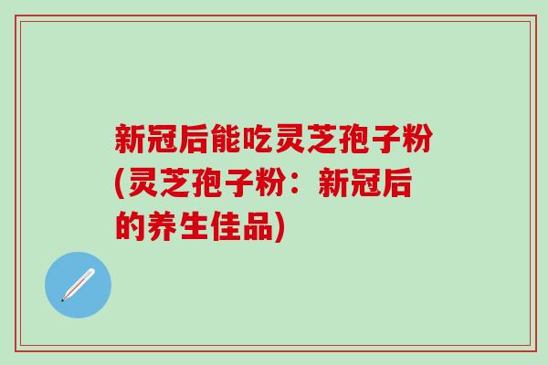 新冠后能吃灵芝孢子粉(灵芝孢子粉：新冠后的养生佳品)