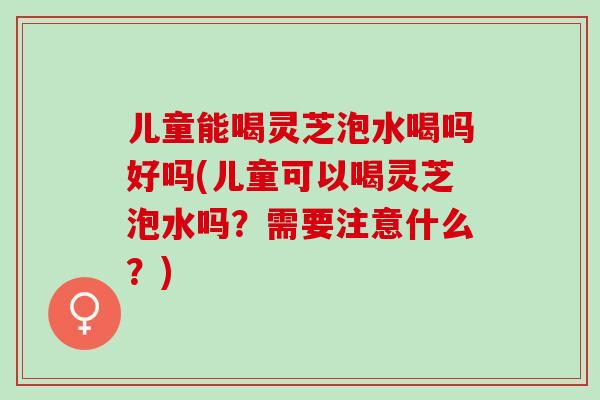 儿童能喝灵芝泡水喝吗好吗(儿童可以喝灵芝泡水吗？需要注意什么？)