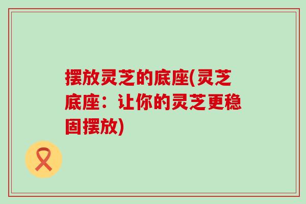 摆放灵芝的底座(灵芝底座：让你的灵芝更稳固摆放)