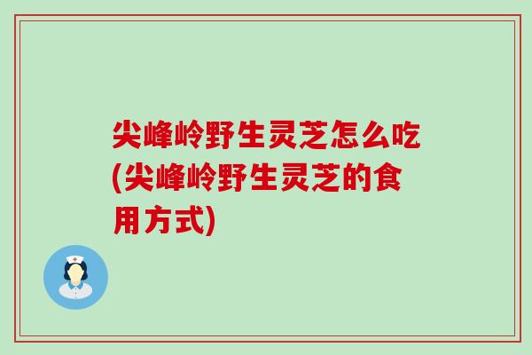 尖峰岭野生灵芝怎么吃(尖峰岭野生灵芝的食用方式)