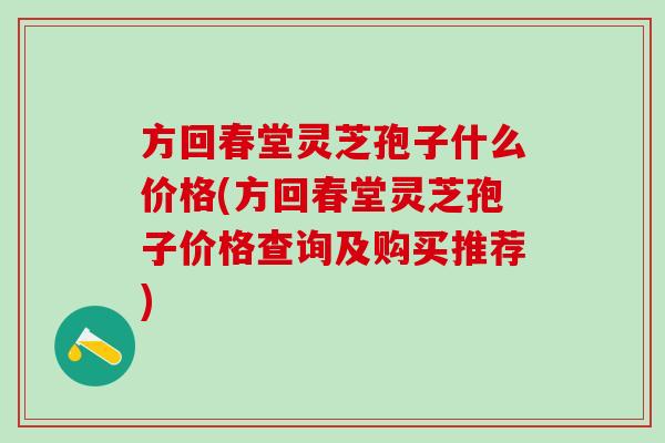 方回春堂灵芝孢子什么价格(方回春堂灵芝孢子价格查询及购买推荐)