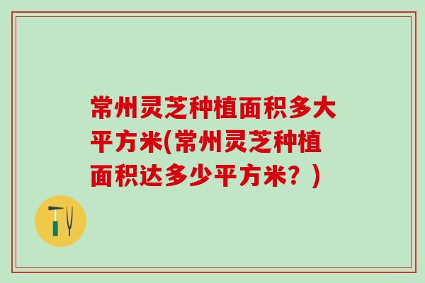 常州灵芝种植面积多大平方米(常州灵芝种植面积达多少平方米？)