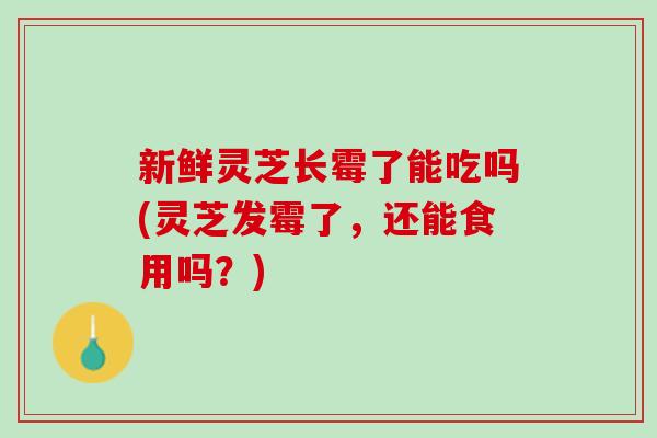 新鲜灵芝长霉了能吃吗(灵芝发霉了，还能食用吗？)