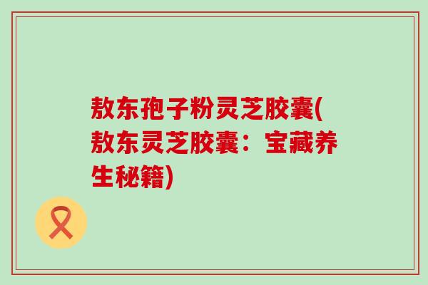 敖东孢子粉灵芝胶囊(敖东灵芝胶囊：宝藏养生秘籍)