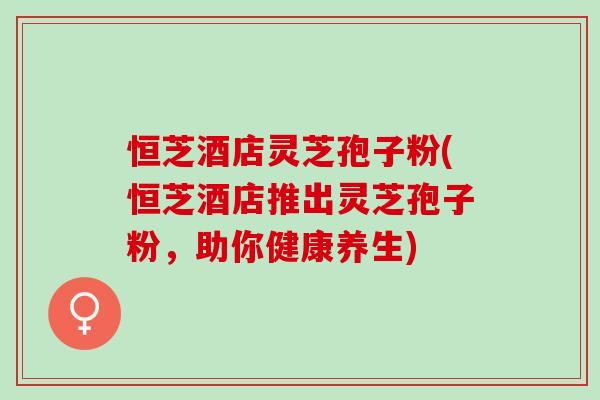 恒芝酒店灵芝孢子粉(恒芝酒店推出灵芝孢子粉,助你健康养生) 恒芝酒店灵芝孢子粉(恒芝酒店推出灵芝孢子粉,助你健康养生)