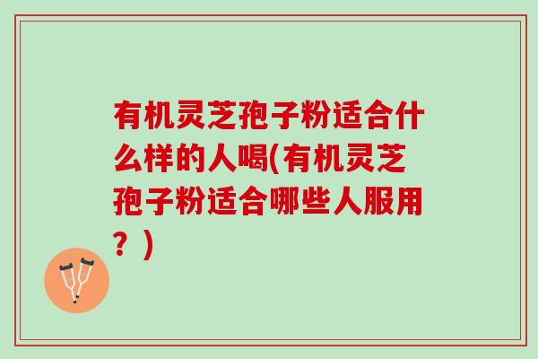 有机灵芝孢子粉适合什么样的人喝(有机灵芝孢子粉适合哪些人服用？)