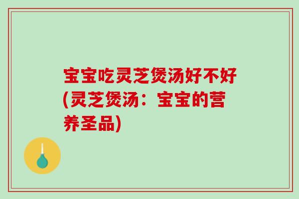 宝宝吃灵芝煲汤好不好(灵芝煲汤：宝宝的营养圣品)