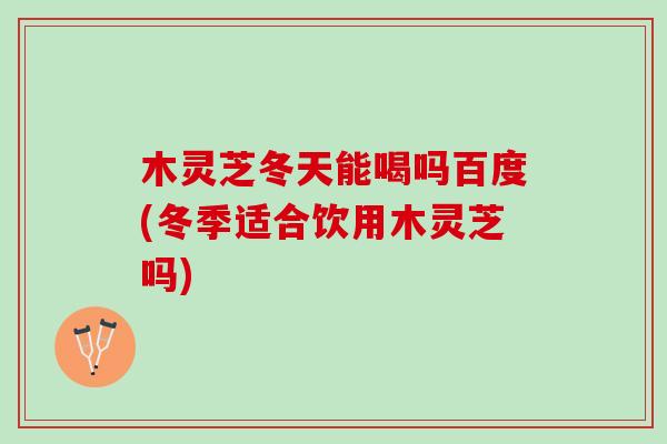 木灵芝冬天能喝吗百度(冬季适合饮用木灵芝吗)