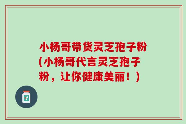 小杨哥带货灵芝孢子粉(小杨哥代言灵芝孢子粉，让你健康美丽！)