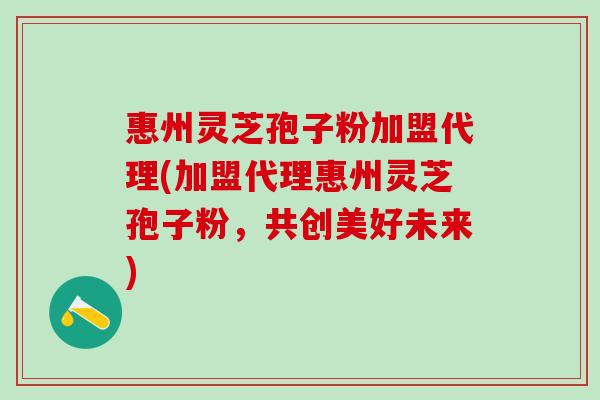 惠州灵芝孢子粉加盟代理(加盟代理惠州灵芝孢子粉，共创美好未来)