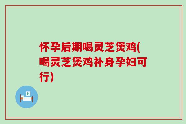 怀孕后期喝灵芝煲鸡(喝灵芝煲鸡补身孕妇可行)