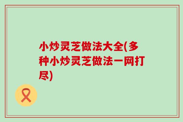 小炒灵芝做法大全(多种小炒灵芝做法一网打尽)