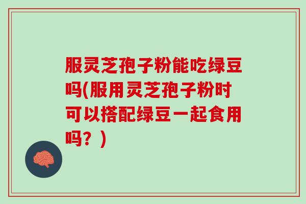 服灵芝孢子粉能吃绿豆吗(服用灵芝孢子粉时可以搭配绿豆一起食用吗？)