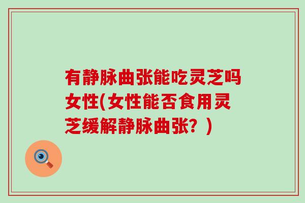 有静脉曲张能吃灵芝吗女性(女性能否食用灵芝缓解静脉曲张？)