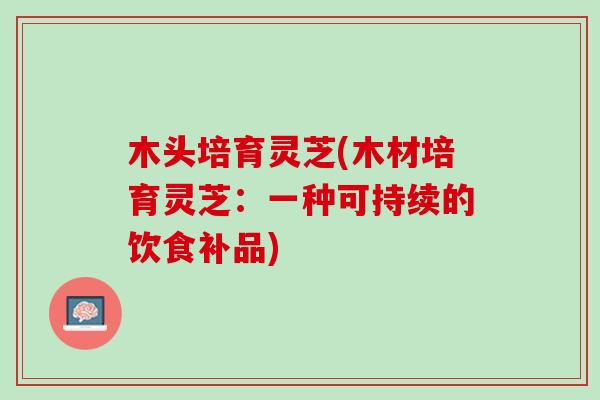 木头培育灵芝(木材培育灵芝:一种可持续的饮食补品) 木头培育灵芝(木材培育灵芝:一种可持续的饮食补品)